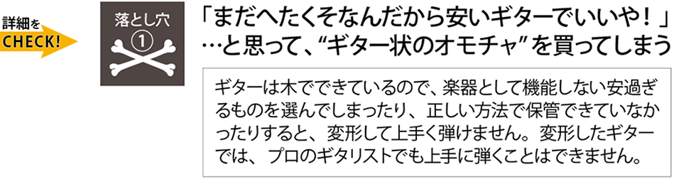 挫折の落とし穴『まだ下手だから安いギターで良いやと思ってギター状のおもちゃを買ってしまう。』ギターは木材からできているので、楽器として機能しない安過ぎるものや、正しい方法で保管できていないと、変形して上手く弾けません。Qactus-カクタス