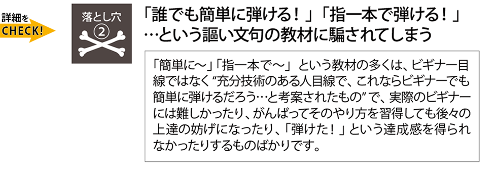 挫折の落とし穴『「簡単に弾ける！」「指一本で弾ける！」という謳い文句の教材に騙されてしまう』これらの教材の多くはビギナー目線で作られておらず、実際のビギナーには難しかったり、せっかく習得してもその後の上達の妨げになったり「弾けた！」という達成感を得られなかったりするものばかりです。Qactus-カクタス