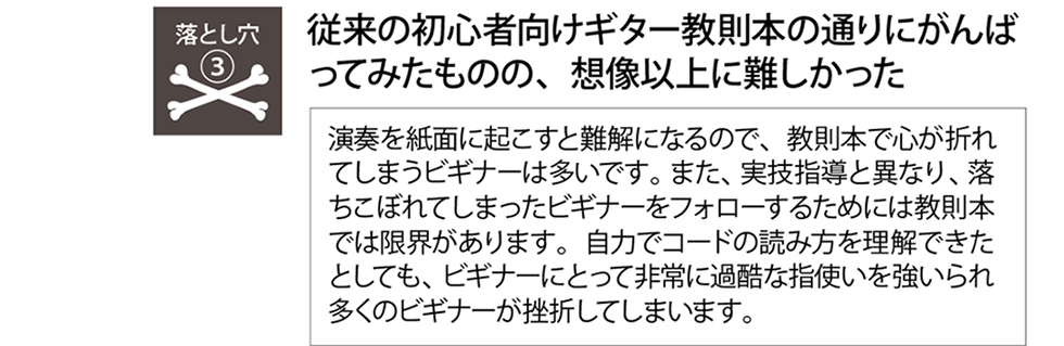 挫折の落とし穴『従来の初心者向けギター教則本の通りにがんばってみたものの、想像以上に難しかった』教則本では落ちこぼれてしまったビギナーを救い上げるには限界があります。また、ビギナーにとって非常に難しい指使いを強いられ、多くのビギナーが挫折してしまいます。Qactus-カクタス