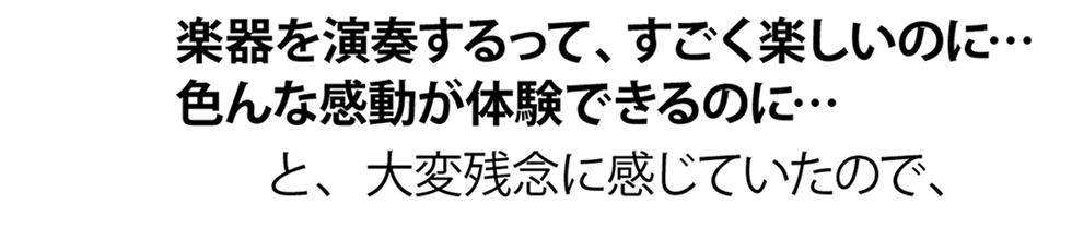 楽器を演奏するって、すごく楽しいのに…。色んな感動が体験できるのに…。と、大変残念に感じていたので、