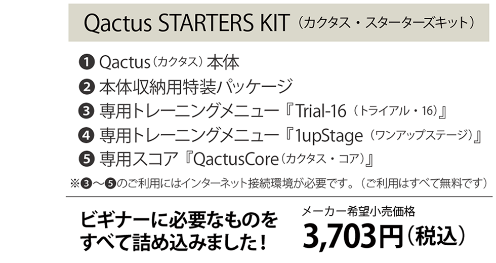 Qactus STARTERS KIT（カクタス・スターターズキット）１Qactus本体　２本体収納用特装パッケージ　３専用トレーニングメニュー『Trial-16（トライアル-16）』　４専用トレーニングメニュー『1upStage（ワンアップ・ステージ）』　５専用スコア『QactusCore』ビギナーに必要なものをすべて詰め込みました！