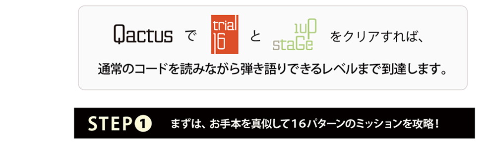 Qactus-カクタスで『Trial-16（トライアル-16）』と『1upStage』をクリアすれば、通常のコードを読みながら弾き語りできるレベルまで到達します。STEP1：まずは、お手本を真似して16パターンのミッションを攻略！