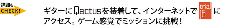 ギターにQactus-カクタスを装着して、インターネットで『Trial-16（トライアル-16）』にアクセス。ゲーム感覚でミッションに挑戦！
