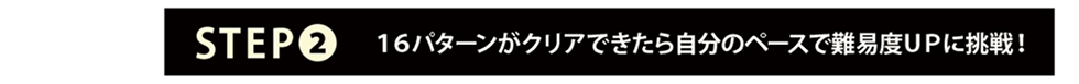 STEP2：Trial-16の16パターンがクリアできたら、自分のペースで難易度upに挑戦！