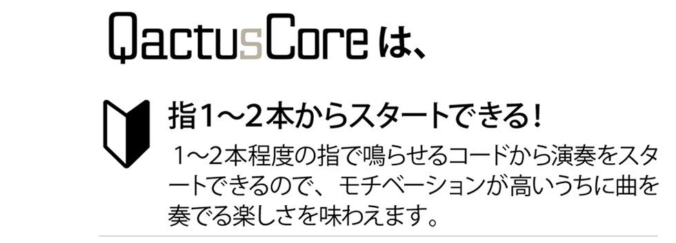 QactusCore（カクタス・コア）は、指１〜２本からスタートできる！１〜２本程度の指で鳴らせるコードから演奏をスタートできるので、モチベーションが高いうちに曲を奏でる楽しさを味わえます。