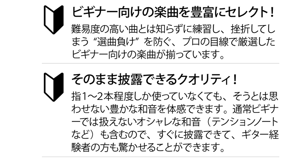 ビギナー向けの楽曲を豊富にセレクト！難易度の高い曲とは知らずに練習し、挫折してしまう“選曲負け”を防ぐ、プロの目線で厳選したビギナー向けの楽曲が揃っています。そのまま披露できるクオリティ！指１〜２本程度しか使っていなくても、そうとは思わせない豊かな和音を体感できます。通常ビギナーでは扱えないオデャレな和音（テンションノートなど）を含むので、すぐに披露できて、ギター経験者の方も驚かせることができます