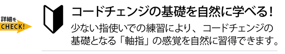 コードチェンジの基礎を自然に学べる！少ない指使いでの練習により、コードチェンジの基礎となる「軸指」の感覚を自然に習得できます