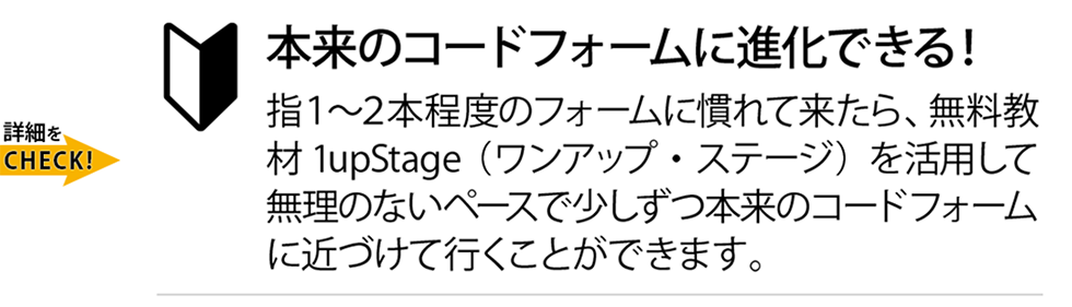 本来のコードフォームに進化できる！指１〜２本程度のフォームに慣れて来たら、無料教材1upStage（ワンアップ・ステージ）を活用して無理のないペースで少しずつ本来のコードフォームに近づけて行くことができます