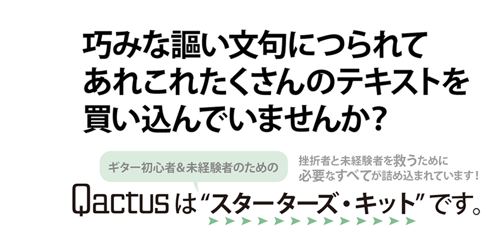 巧みな謳い文句につられて、あれこれたくさんのテキストを買い込んでいませんか？Qactus-カクタスはギター初心者＆未経験者のための「スターターズキット」です。挫折者と未経験者を救うために必要なすべてが詰め込まれています。