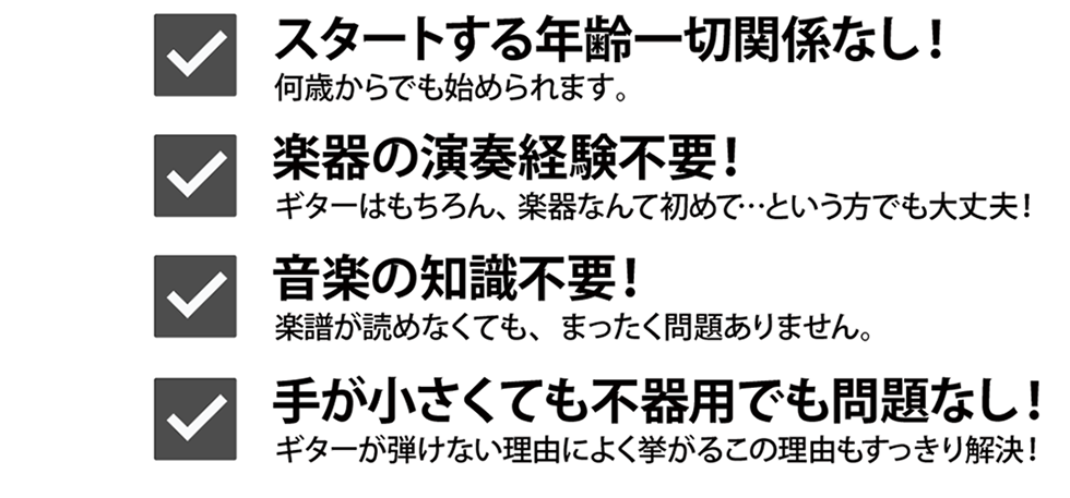 スタートする年齢一切関係なし！何歳からでも始められます。楽器の演奏経験不要！ギターはもちろん、楽器なんて初めて…という方でも大丈夫。音楽の知識不要！楽譜が読めなくても、まったく問題ありません。手が小さくても不器用でも問題なし！ギターが弾けない理由によく挙がるこの問題もすっきり解決！【ギター挫折者をゼロに】Qactus-カクタス